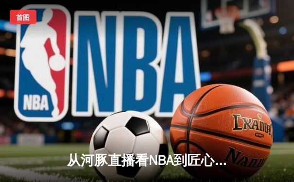 从河豚直播看NBA到匠心品牌：体育新闻网的流量密码与价值重构