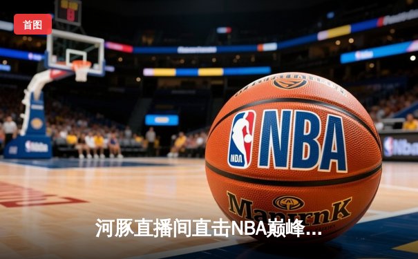 河豚直播间直击NBA巅峰对决：湖人加时险胜勇士，詹姆斯关键三分定乾坤