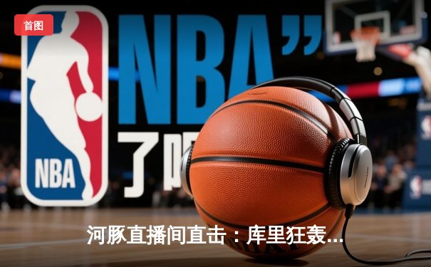 河豚直播间直击：库里狂轰45分创赛季新高，勇士加时险胜绿军，NBA焦点战引爆篮球周末
