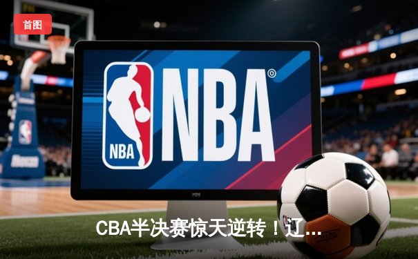 CBA半决赛惊天逆转！辽宁本钢加时险胜广东宏远，赵继伟砍下35分创生涯新高