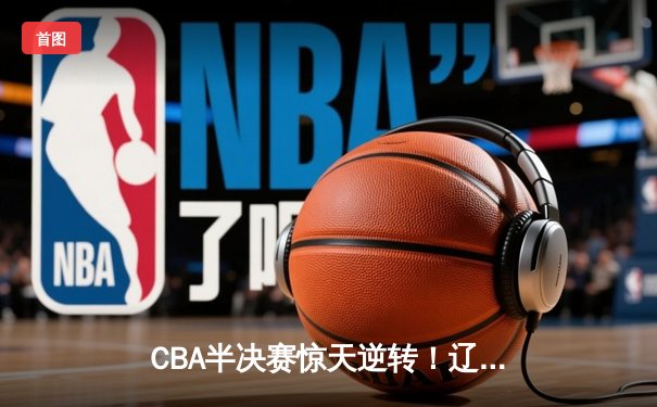 CBA半决赛惊天逆转！辽宁本钢加时险胜广东宏远，赵继伟砍下35分创生涯新高